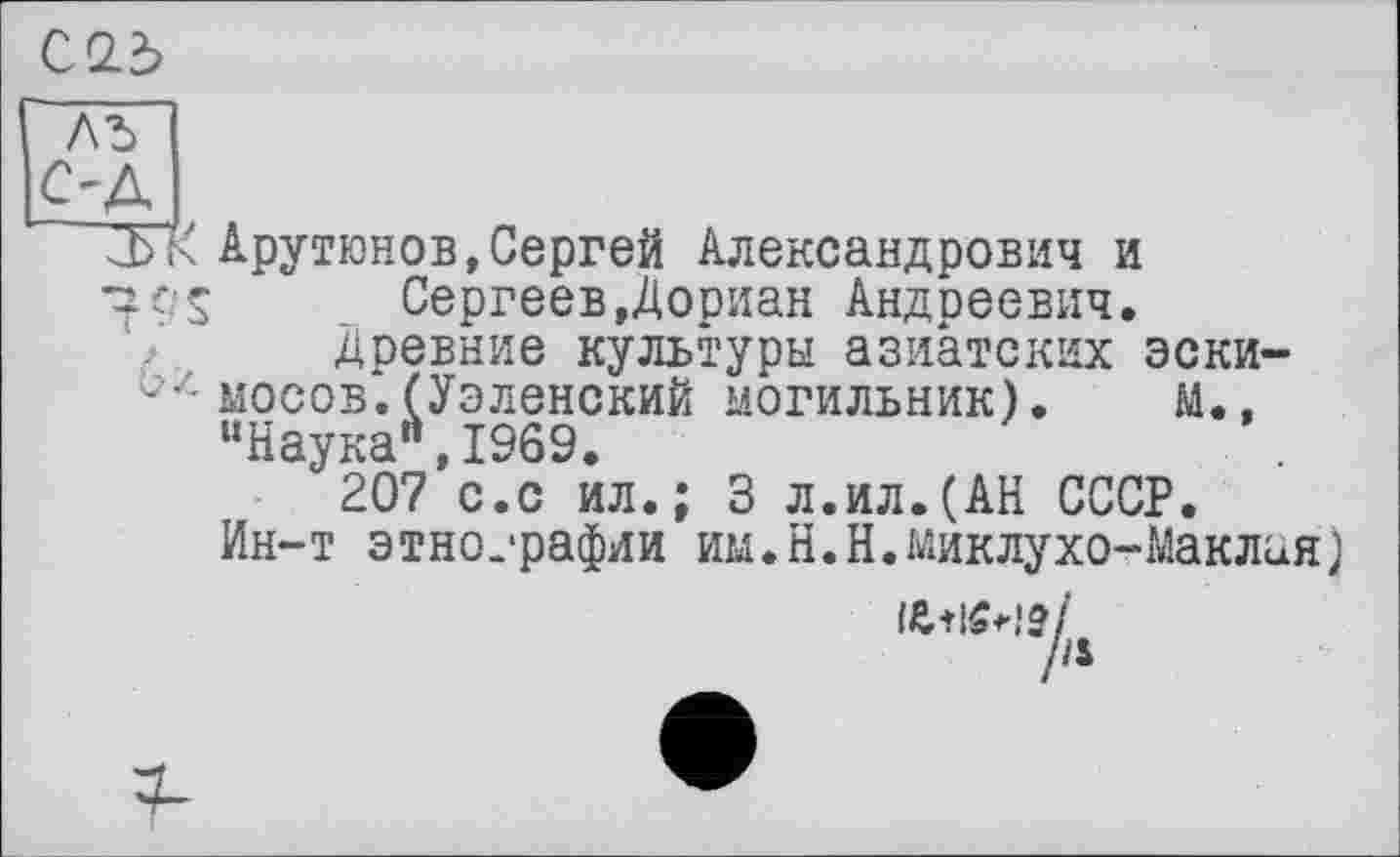 ﻿С 2.3
ЛЪ
С'Д >
~.ЪАрутюнов,Сергей Александрович и 70s Сергеев,Дориан Андреевич.
Древние культуры азиатских эски-мосов.(Уэленский могильник). м., “Наука",1969.
207 с.с ил.; 3 л.ил.(АН СССР.
Ин-т этно.-рафии им.Н.Н.Миклухо-Маклая)
л